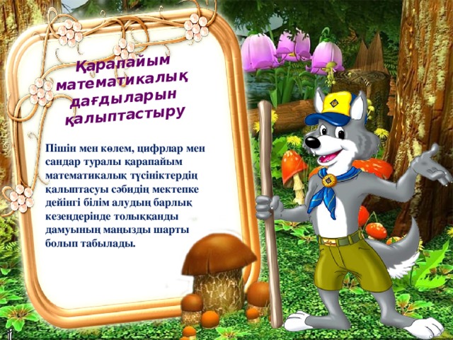   Қарапайым математикалық дағдыларын қалыптастыру Пішін мен көлем, цифрлар мен сандар туралы қарапайым математикалық түсініктердің қалыптасуы сәбидің мектепке дейінгі білім алудың барлық кезеңдерінде толыққанды дамуының маңызды шарты болып табылады. 
