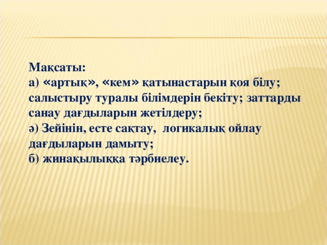 Мақсаты: а) « артық » , « кем » қатынастарын қоя білу; салыстыру туралы білімдерін бекіту; заттарды санау дағдыларын жетілдеру; ә) Зейінін, есте сақтау, логикалық ойлау дағдыларын дамыту; б) жинақылыққа тәрбиелеу. 