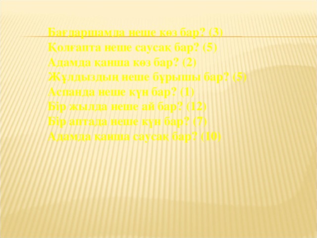 Бағдаршамда неше көз бар? (3)    Қолғапта неше саусақ бар? (5)   Адамда қанша көз бар? (2)    Жұлдыздың неше бұрышы бар? (5)    Аспанда неше күн бар? (1)    Бір жылда неше ай бар? (12)    Бір аптада неше күн бар? (7)    Адамда қанша саусақ бар? (10)    