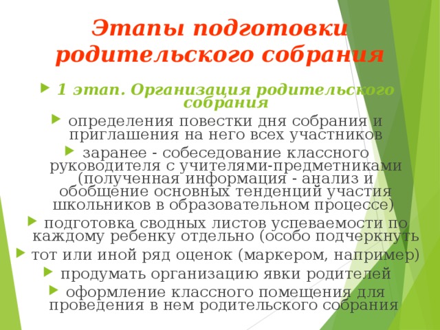 Этапы подготовки родительского собрания   1 этап. Организация родительского собрания определения повестки дня собрания и приглашения на него всех участников заранее - собеседование классного руководителя с учителями-предметниками (полученная информация - анализ и обобщение основных тенденций участия школьников в образовательном процессе) подготовка сводных листов успеваемости по каждому ребенку отдельно (особо подчеркнуть тот или иной ряд оценок (маркером, например) продумать организацию явки родителей оформление классного помещения для проведения в нем родительского собрания   