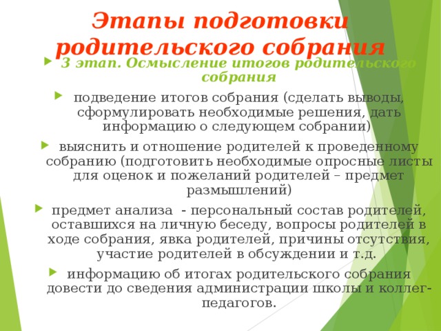 Этапы подготовки родительского собрания   3 этап. Осмысление итогов родительского собрания подведение итогов собрания (сделать выводы, сформулировать необходимые решения, дать информацию о следующем собрании) выяснить и отношение родителей к проведенному собранию (подготовить необходимые опросные листы для оценок и пожеланий родителей – предмет размышлений) предмет анализа - персональный состав родителей, оставшихся на личную беседу, вопросы родителей в ходе собрания, явка родителей, причины отсутствия, участие родителей в обсуждении и т.д. информацию об итогах родительского собрания довести до сведения администрации школы и коллег-педагогов.  