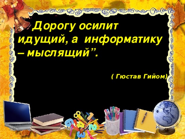 “ Дорогу осилит идущий, а информатику – мыслящий”.  ( Гюстав Гийом)