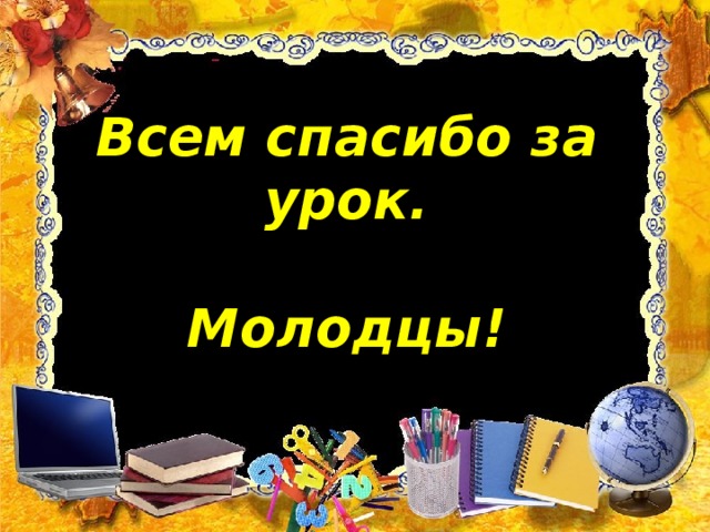 Всем спасибо за урок.    Молодцы!