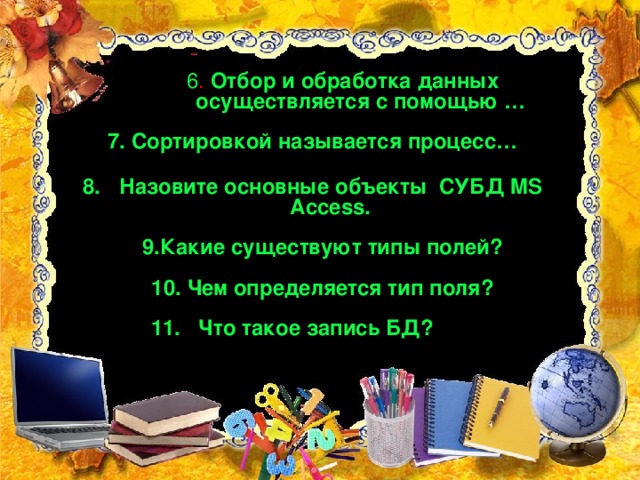 6 . Отбор и обработка данных осуществляется с помощью … 7. Сортировкой называется процесс… Назовите основные объекты СУБД MS Access. 9.Какие существуют типы полей?  10. Чем определяется тип поля? 11. Что такое запись БД?