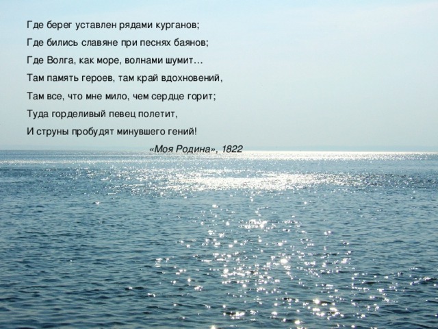 Где берег уставлен рядами курганов; Где бились славяне при песнях баянов; Где Волга, как море, волнами шумит… Там память героев, там край вдохновений, Там все, что мне мило, чем сердце горит; Туда горделивый певец полетит, И струны пробудят минувшего гений!  «Моя Родина», 1822 