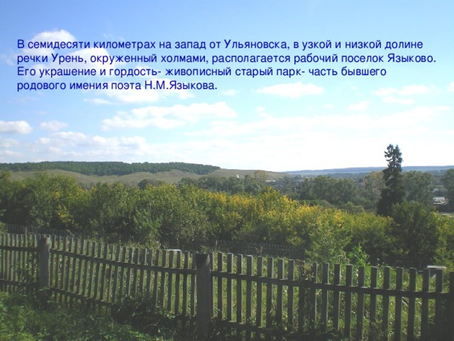 В семидесяти километрах на запад от Ульяновска, в узкой и низкой долине речки Урень, окруженный холмами, располагается рабочий поселок Языково. Его украшение и гордость- живописный старый парк- часть бывшего родового имения поэта Н.М.Языкова. 