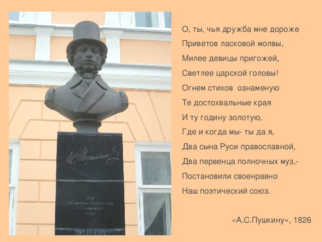 О, ты, чья дружба мне дороже Приветов ласковой молвы, Милее девицы пригожей, Светлее царской головы! Огнем стихов ознаменую Те достохвальные края И ту годину золотую, Где и когда мы- ты да я, Два сына Руси православной, Два первенца полночных муз,- Постановили своенравно Наш поэтический союз.  «А.С.Пушкину», 1826 