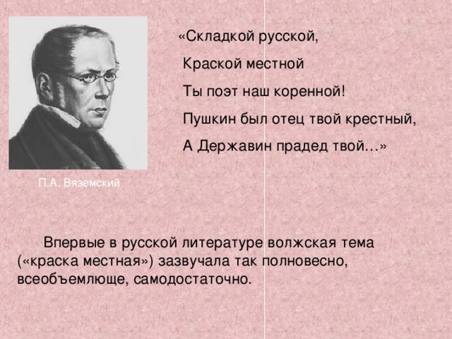  «Складкой русской,  Краской местной  Ты поэт наш коренной!  Пушкин был отец твой крестный,  А Державин прадед твой…» П.А. Вяземский  Впервые в русской литературе волжская тема («краска местная») зазвучала так полновесно, всеобъемлюще, самодостаточно. 