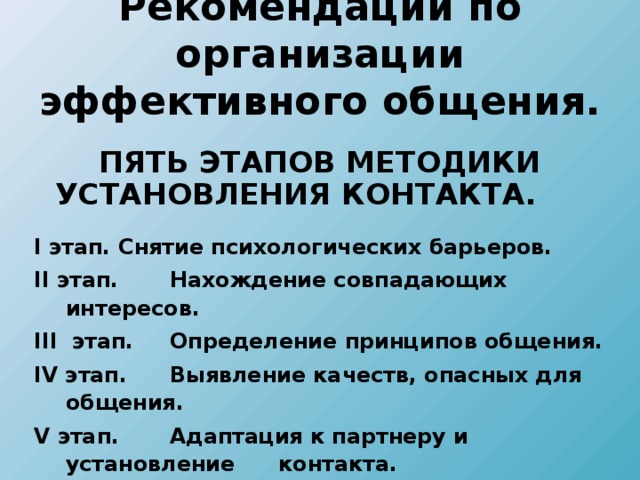 Рекомендации по организации эффективного общения.  ПЯТЬ ЭТАПОВ МЕТОДИКИ УСТАНОВЛЕНИЯ КОНТАКТА. I этап.  Снятие психологических барьеров. II этап.   Нахождение совпадающих интересов. III этап.   Определение принципов общения. IV этап.   Выявление качеств, опасных для общения. V этап.   Адаптация к партнеру и установление  контакта. I этап.  Снятие психологических барьеров. II этап.   Нахождение совпадающих интересов. III этап.   Определение принципов общения. IV этап.   Выявление качеств, опасных для общения. V этап.   Адаптация к партнеру и установление  контакта.  