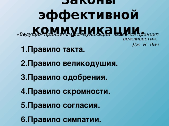 Законы эффективной коммуникации.  «Ведущим принципом коммуникации является принцип вежливости». Дж. Н. Лич 1.Правило такта. 2.Правило великодушия. 3.Правило одобрения. 4.Правило скромности. 5.Правило согласия. 6.Правило симпатии.  