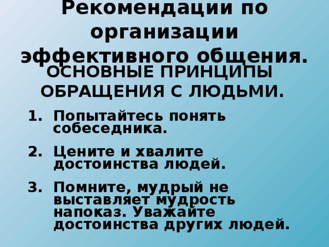 Рекомендации по организации эффективного общения.  ОСНОВНЫЕ ПРИНЦИПЫ ОБРАЩЕНИЯ С ЛЮДЬМИ. Попытайтесь понять собеседника. Цените и хвалите достоинства людей. Помните, мудрый не выставляет мудрость напоказ. Уважайте достоинства других людей. Попытайтесь понять собеседника. Цените и хвалите достоинства людей. Помните, мудрый не выставляет мудрость напоказ. Уважайте достоинства других людей.  