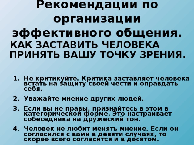 Рекомендации по организации эффективного общения.  КАК ЗАСТАВИТЬ ЧЕЛОВЕКА ПРИНЯТЬ ВАШУ ТОЧКУ ЗРЕНИЯ.   Не критикуйте. Критика заставляет человека встать на защиту своей чести и оправдать себя. Уважайте мнение других людей. Если вы не правы, признайтесь в этом в категорической форме. Это настраивает собеседника на дружеский тон. Человек не любит менять мнение. Если он согласился с вами в девяти случаях, то скорее всего согласится и в десятом. Не критикуйте. Критика заставляет человека встать на защиту своей чести и оправдать себя. Уважайте мнение других людей. Если вы не правы, признайтесь в этом в категорической форме. Это настраивает собеседника на дружеский тон. Человек не любит менять мнение. Если он согласился с вами в девяти случаях, то скорее всего согласится и в десятом.  