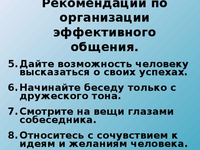 Рекомендации по организации эффективного общения. Дайте возможность человеку высказаться о своих успехах. Начинайте беседу только с дружеского тона. Смотрите на вещи глазами собеседника. Относитесь с сочувствием к идеям и желаниям человека.   