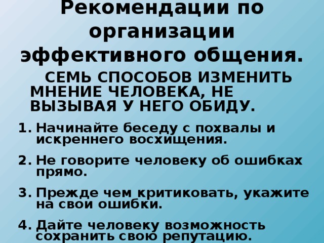 Рекомендации по организации  эффективного общения.  СЕМЬ СПОСОБОВ ИЗМЕНИТЬ МНЕНИЕ ЧЕЛОВЕКА, НЕ ВЫЗЫВАЯ У НЕГО ОБИДУ. Начинайте беседу с похвалы и искреннего восхищения. Не говорите человеку об ошибках прямо. Прежде чем критиковать, укажите на свои ошибки. Дайте человеку возможность сохранить свою репутацию. Начинайте беседу с похвалы и искреннего восхищения. Не говорите человеку об ошибках прямо. Прежде чем критиковать, укажите на свои ошибки. Дайте человеку возможность сохранить свою репутацию.  
