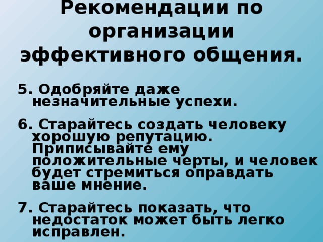 Рекомендации по организации эффективного общения. 5. Одобряйте даже незначительные успехи. 6. Старайтесь создать человеку хорошую репутацию. Приписывайте ему положительные черты, и человек будет стремиться оправдать ваше мнение. 7. Старайтесь показать, что недостаток может быть легко исправлен. 5. Одобряйте даже незначительные успехи. 6. Старайтесь создать человеку хорошую репутацию. Приписывайте ему положительные черты, и человек будет стремиться оправдать ваше мнение. 7. Старайтесь показать, что недостаток может быть легко исправлен. 