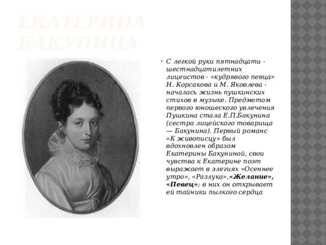 Екатерина Бакунина С легкой руки пятнадцати - шестнадцатилетних лицеистов - «кудрявого певца» Н. Корсакова и М. Яковлева - началась жизнь пушкинских стихов в музыке. Предметом первого юношеского увлечения Пушкина стала Е.П.Бакунина (сестра лицейского товарища — Бакунина). Первый романс «К живописцу» был вдохновлен образом Екатерины Бакуниной, свои чувства к Екатерине поэт выражает в элегиях «Осеннее утро», «Разлука», «Желание», «Певец» ; в них он открывает ей тайники пылкого сердца   