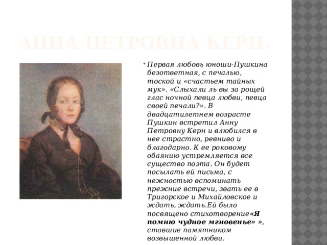 Анна Петровна Керн. Первая любовь юноши-Пушкина безответная, с печалью, тоской и «счастьем тайных мук». «Слыхали ль вы за рощей глас ночной певца любви, певца своей печали?». В двадцатилетнем возрасте Пушкин встретил Анну Петровну Керн и влюбился в нее страстно, ревниво и благодарно. К ее роковому обаянию устремляется все существо поэта. Он будет посылать ей письма, с нежностью вспоминать прежние встречи, звать ее в Тригорское и Михайловское и ждать, ждать.Ей было посвящено стихотворение «Я помню чудное мгновенье»  » , ставшие памятником возвышенной любви. 