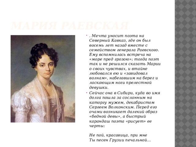 Мария Раевская . Мечта уносит поэта на Северный Кавказ, где он был восемь лет назад вместе с семейством генерала Раевского. Ему вспомнилась встреча на «море пред грозою»; тогда поэт так и не решился сказать Марии о своих чувствах, и втайне любовался ею и «завидовал волнам», набегавшим на берег и ласкающим ноги прелестной девушки. Сейчас она в Сибири, куда во имя долга пошла за сосланным на каторгу мужем, декабристом Сергеем Волконским. Перед его очами возникает далекий образ «бедной девы», а быстрый карандаш поэта «рисует» ее черты:   Не пой, красавица, при мне  Ты песен Грузии печальной…  