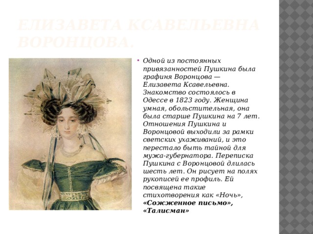 Елизавета Ксавельевна Воронцова. Одной из постоянных привязанностей Пушкина была графиня Воронцова — Елизавета Ксавельевна. Знакомство состоялось в Одессе в 1823 году. Женщина умная, обольстительная, она была старше Пушкина на 7 лет. Отношения Пушкина и Воронцовой выходили за рамки светских ухаживаний, и это перестало быть тайной для мужа-губернатора. Переписка Пушкина с Воронцовой длилась шесть лет. Он рисует на полях рукописей ее профиль. Ей посвящена такие стихотворения как «Ночь», «Сожженное письмо», «Талисман»   
