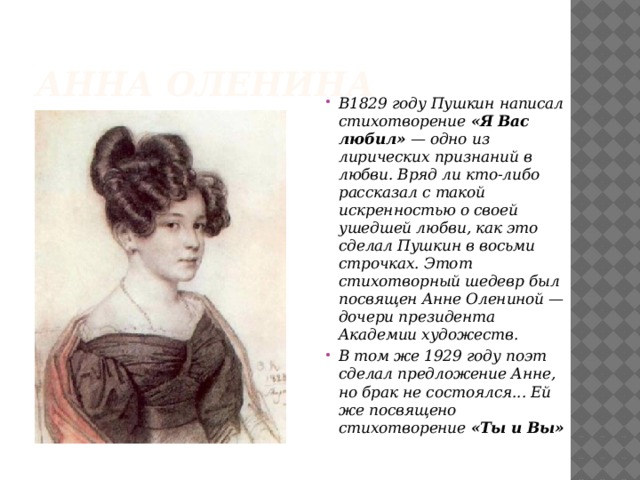 Анна Оленина В1829 году Пушкин написал стихотворение  «Я Вас любил»  — одно из лирических признаний в любви. Вряд ли кто-либо рассказал с такой искренностью о своей ушедшей любви, как это сделал Пушкин в восьми строчках. Этот стихотворный шедевр был посвящен Анне Олениной — дочери президента Академии художеств. В том же 1929 году поэт сделал предложение Анне, но брак не состоялся... Ей же посвящено стихотворение  «Ты и Вы» 