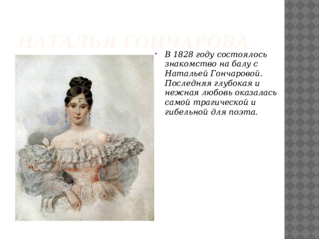 Наталья Гончарова В 1828 году состоялось знакомство на балу с Натальей Гончаровой. Последняя глубокая и нежная любовь оказалась самой трагической и гибельной для поэта.   