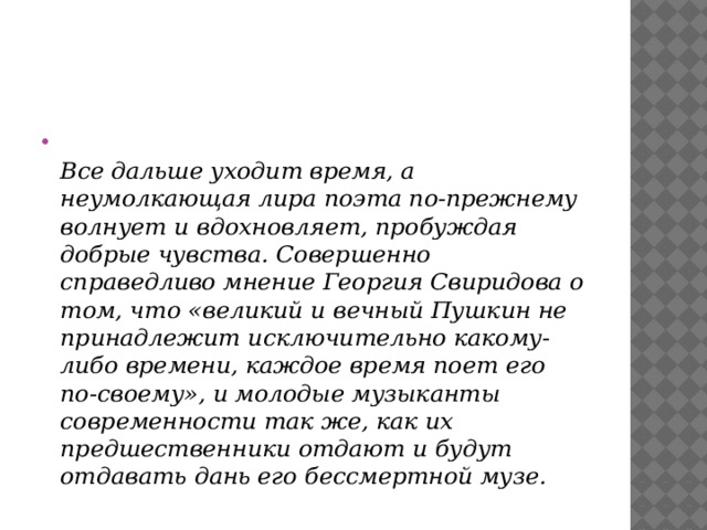  Все дальше уходит время, а неумолкающая лира поэта по-прежнему волнует и вдохновляет, пробуждая добрые чувства. Совершенно справедливо мнение Георгия Свиридова о том, что «великий и вечный Пушкин не принадлежит исключительно какому-либо времени, каждое время поет его по-своему», и молодые музыканты современности так же, как их предшественники отдают и будут отдавать дань его бессмертной музе.   