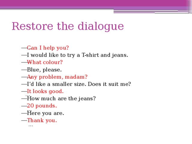 Restore the dialogue … Can I help you? I would like to try a T-shirt and jeans. What colour? Blue, please. Any problem, madam? I’d like a smaller size. Does it suit me? It looks good. How much are the jeans? 20 pounds. Here you are. Thank you. … … … … … 