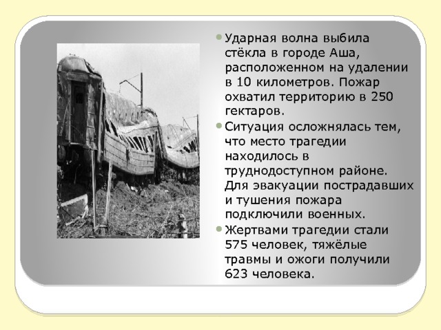 Ударная волна выбила стёкла в городе Аша, расположенном на удалении в 10 километров. Пожар охватил территорию в 250 гектаров. Ситуация осложнялась тем, что место трагедии находилось в труднодоступном районе. Для эвакуации пострадавших и тушения пожара подключили военных. Жертвами трагедии стали 575 человек, тяжёлые травмы и ожоги получили 623 человека. 