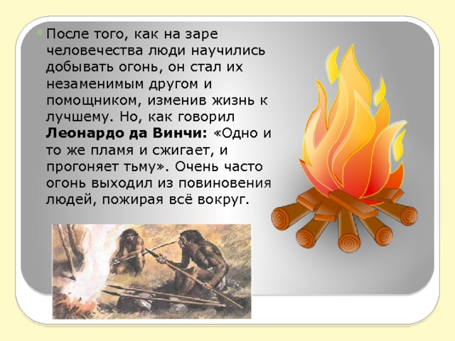После того, как на заре человечества люди научились добывать огонь, он стал их незаменимым другом и помощником, изменив жизнь к лучшему. Но, как говорил Леонардо да Винчи:  «Одно и то же пламя и сжигает, и прогоняет тьму». Очень часто огонь выходил из повиновения людей, пожирая всё вокруг. 