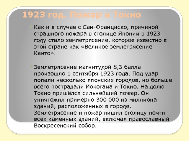 1923 год. Пожар в Токио   Как и в случае с Сан-Франциско, причиной страшного пожара в столице Японии в 1923 году стало землетрясение, которое известно в этой стране как «Великое землетрясение Канто». Землетрясение магнитудой 8,3 балла произошло 1 сентября 1923 года. Под удар попали несколько японских городов, но больше всего пострадали Иокогама и Токио. На долю Токио пришёлся сильнейший пожар. Он уничтожил примерно 300 000 из миллиона зданий, расположенных в городе. Землетрясение и пожар лишил столицу почти всех каменных зданий, включая православный Воскресенский собор. 