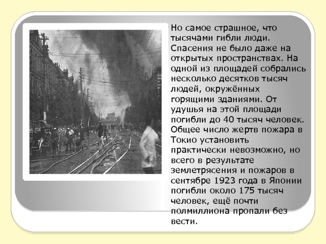 Но самое страшное, что тысячами гибли люди. Спасения не было даже на открытых пространствах. На одной из площадей собрались несколько десятков тысяч людей, окружённых горящими зданиями. От удушья на этой площади погибли до 40 тысяч человек. Общее число жертв пожара в Токио установить практически невозможно, но всего в результате землетрясения и пожаров в сентябре 1923 года в Японии погибли около 175 тысяч человек, ещё почти полмиллиона пропали без вести.  