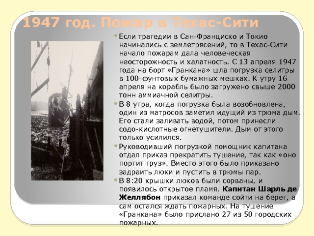 1947 год. Пожар в Техас-Сити   Если трагедии в Сан-Франциско и Токио начинались с землетрясений, то в Техас-Сити начало пожарам дала человеческая неосторожность и халатность. С 13 апреля 1947 года на борт «Гранкана» шла погрузка селитры в 100-фунтовых бумажных мешках. К утру 16 апреля на корабль было загружено свыше 2000 тонн аммиачной селитры. В 8 утра, когда погрузка была возобновлена, один из матросов заметил идущий из трюма дым. Его стали заливать водой, потом принесли содо-кислотные огнетушители. Дым от этого только усилился. Руководивший погрузкой помощник капитана отдал приказ прекратить тушение, так как «оно портит груз». Вместо этого было приказано задраить люки и пустить в трюмы пар. В 8:20 крышки люков были сорваны, и появилось открытое пламя.  Капитан Шарль де Желлябон  приказал команде сойти на берег, а сам остался ждать пожарных. На тушение «Гранкана» было прислано 27 из 50 городских пожарных. 