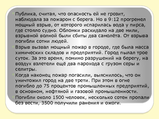 Публика, считая, что опасность ей не грозит, наблюдала за пожаром с берега. Но в 9:12 прогремел мощный взрыв, от которого испарилась вода у пирса, где стояло судно. Обломки раскидало на две мили, взрывной волной были сбиты два самолёта. От взрыва погибли сотни людей. Взрыв вызвал мощный пожар в городе, где была масса химических складов и предприятий. Город пылал трое суток. За это время, помимо разрушений на берегу, на воздух взлетели ещё два парохода с грузом серы и селитры. Когда наконец пожар погасили, выяснилось, что он уничтожил город на две трети. При этом в огне погибло до 75 процентов промышленных предприятий, в основном, нефтяной и газовой промышленности. Погибли около 1500 человек, несколько сотен пропали без вести, 3500 получили ранения и ожоги. 