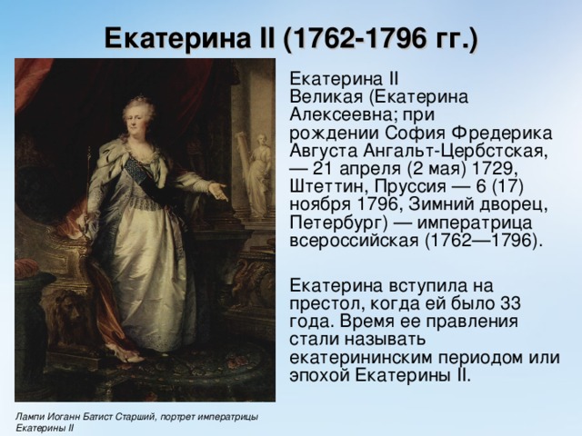 Екатерина II (1762-1796 гг.)  Екатерина II Великая (Екатерина Алексеевна; при рождении София Фредерика Августа Ангальт-Цербстская, — 21 апреля (2 мая) 1729, Штеттин, Пруссия — 6 (17) ноября 1796, Зимний дворец, Петербург) — императрица всероссийская (1762—1796).  Екатерина вступила на престол, когда ей было 33 года. Время ее правления стали называть екатерининским периодом или эпохой Екатерины II .  Лампи Иоганн Батист Старший, портрет императрицы Екатерины II 