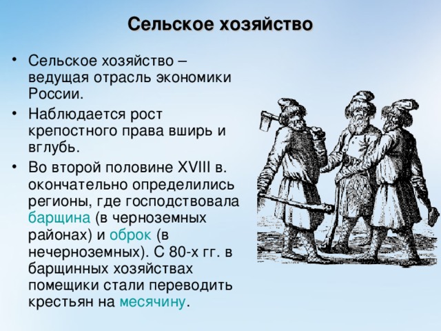 Сельское хозяйство Сельское хозяйство – ведущая отрасль экономики России. Наблюдается рост крепостного права вширь и вглубь. Во второй половине XVIII в. окончательно определились регионы, где господствовала барщина (в черноземных районах) и оброк (в нечерноземных). С 80-х гг. в барщинных хозяйствах помещики стали переводить крестьян на месячину .  