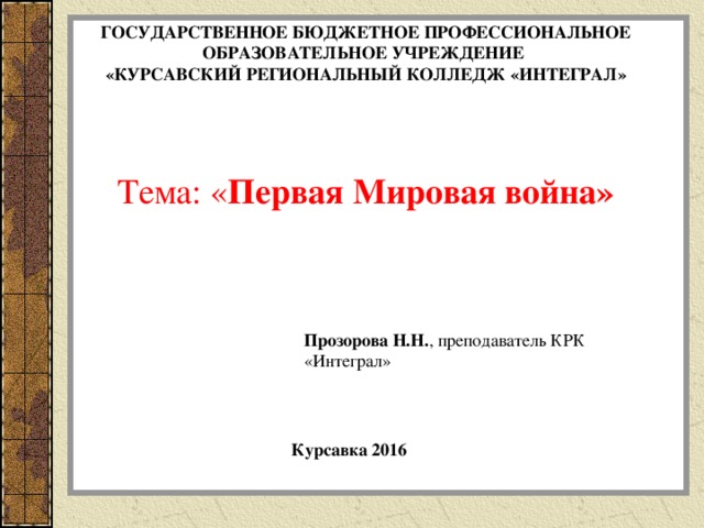 ГОСУДАРСТВЕННОЕ БЮДЖЕТНОЕ ПРОФЕССИОНАЛЬНОЕ ОБРАЗОВАТЕЛЬНОЕ УЧРЕЖДЕНИЕ «КУРСАВСКИЙ РЕГИОНАЛЬНЫЙ КОЛЛЕДЖ «ИНТЕГРАЛ» Тема: « Первая Мировая война »  Прозорова Н.Н. ,  преподаватель КРК «Интеграл» Курсавка 2016 