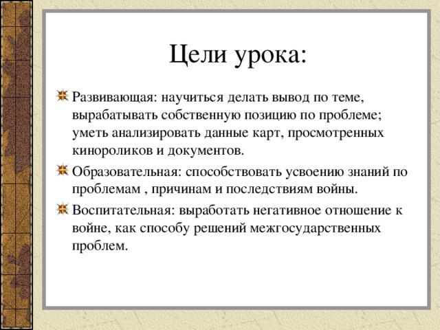  Цели урока:   Развивающая: научиться делать вывод по теме, вырабатывать собственную позицию по проблеме; уметь анализировать данные карт, просмотренных кинороликов и документов. Образовательная: способствовать усвоению знаний по проблемам , причинам и последствиям войны. Воспитательная: выработать негативное отношение к войне, как способу решений межгосударственных проблем.  