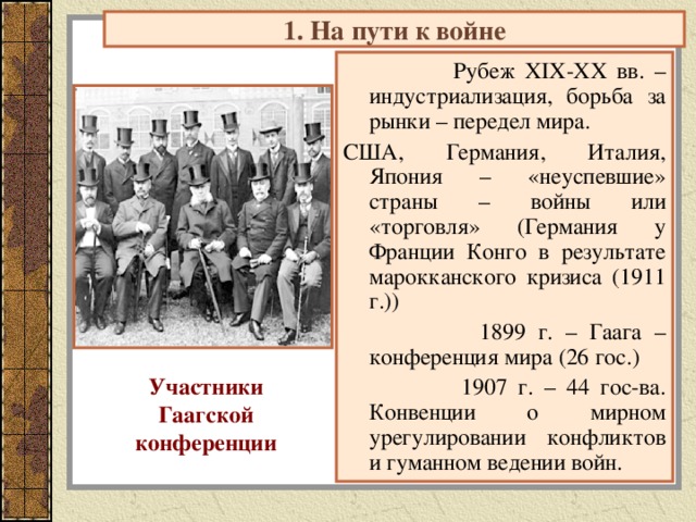 1. На пути к войне  Рубеж XIX-XX вв. – индустриализация, борьба за рынки – передел мира. США, Германия, Италия, Япония – «неуспевшие» страны – войны или «торговля» (Германия у Франции Конго в результате марокканского кризиса (1911 г.))  1899 г. – Гаага – конференция мира (26 гос.)  1907 г. – 44 гос-ва. Конвенции о мирном урегулировании конфликтов и гуманном ведении войн. Участники Гаагской конференции 