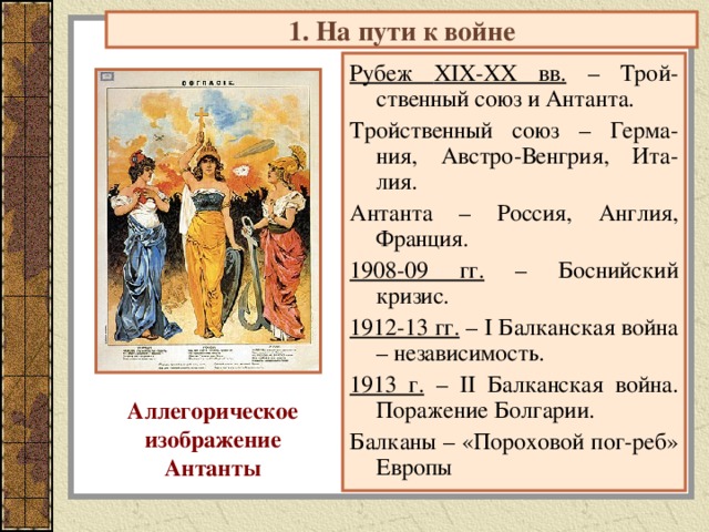1. На пути к войне Рубеж XIX-XX вв. – Трой-ственный союз и Антанта. Тройственный союз – Герма-ния, Австро-Венгрия, Ита-лия. Антанта – Россия, Англия, Франция. 1908-09 гг. – Боснийский кризис. 1912-13 гг. – I Балканская война – независимость. 1913 г. – II Балканская война. Поражение Болгарии. Балканы – «Пороховой пог-реб» Европы Аллегорическое изображение Антанты 