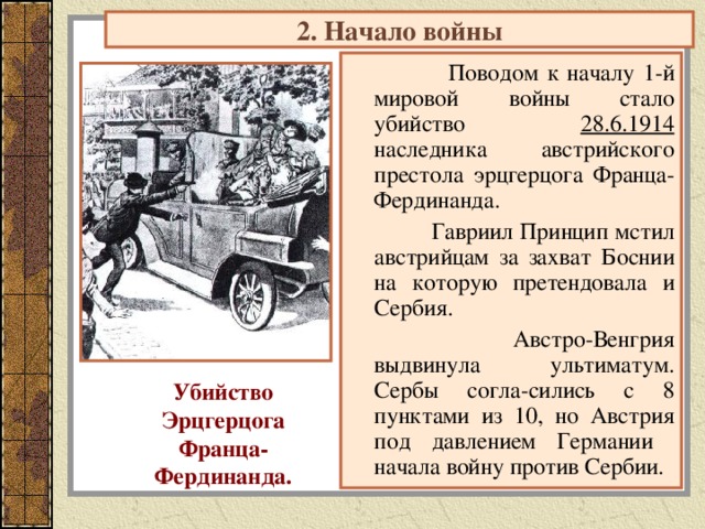 2. Начало войны  Поводом к началу 1-й мировой войны стало убийство 28.6.1914 наследника австрийского престола эрцгерцога Франца-Фердинанда.  Гавриил Принцип мстил австрийцам за захват Боснии на которую претендовала и Сербия.  Австро-Венгрия выдвинула ультиматум. Сербы согла-сились с 8 пунктами из 10, но Австрия под давлением Германии начала войну против Сербии. Убийство Эрцгерцога Франца- Фердинанда. 