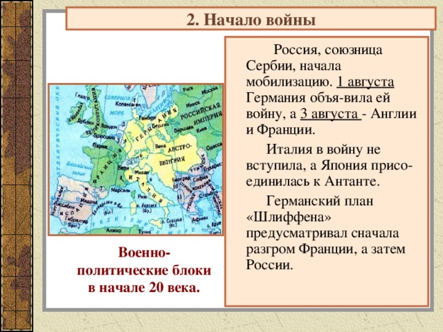 2. Начало войны  Россия, союзница Сербии, начала мобилизацию. 1 августа Германия объя-вила ей войну, а 3 августа - Англии и Франции.  Италия в войну не вступила, а Япония присо-единилась к Антанте.  Германский план «Шлиффена» предусматривал сначала разгром Франции, а затем России. Военно- политические блоки в начале 20 века. 