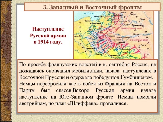3. Западный и Восточный фронты Наступление Русской армии в 1914 году. По просьбе французских властей в к. сентября Россия, не дожидаясь окончания мобилизации, начала наступление в Восточной Пруссии и одержала победу под Гумбинненом. Немцы перебросили часть войск из Франции на Восток и Париж был спасен.Вскоре Русская армия начала наступление на Юго-Западном фронте. Немцы помогли австрийцам, но план «Шлиффена» провалился. 