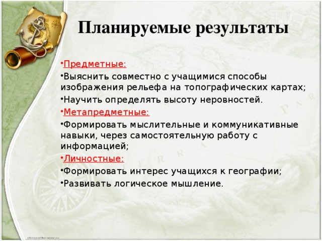 Планируемые результаты Предметные: Выяснить совместно с учащимися способы изображения рельефа на топографических картах; Научить определять высоту неровностей. Метапредметные: Формировать мыслительные и коммуникативные навыки, через самостоятельную работу с информацией; Личностные: Формировать интерес учащихся к географии; Развивать логическое мышление. 
