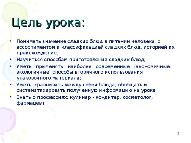 Приложение - слайд Цель урока: Понимать значение сладких блюд в питании человека, с ассортиментом и классификацией сладких блюд, историей их происхождение; Научиться способам приготовления сладких блюд; Уметь применять наиболее современные (экономичные, экологичные) способы вторичного использования упаковочного материала; Уметь сравнивать между собой блюда, обобщать и систематизировать полученную информацию на уроке Знать о профессиях: кулинар - кондитер, косметолог, фармацевт    