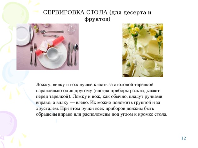 СЕРВИРОВКА СТОЛА (для десерта и фруктов) Ложку, вилку и нож лучше класть за столовой тарелкой параллельно один другому (иногда приборы раскладывают перед тарелкой). Ложку и нож, как обычно, кладут ручками вправо, а вилку — влево. Их можно положить группой и за хрусталем. При этом ручки всех приборов должны быть обращены вправо или расположены под углом к кромке стола. 8 