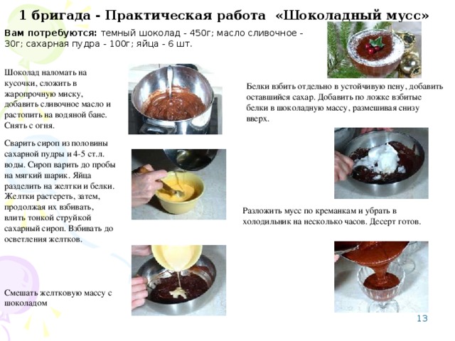 1 бригада - Практическая работа «Шоколадный мусс»  Вам потребуются: темный шоколад - 450г; масло сливочное - 30г; сахарная пудра - 100г; яйца - 6 шт. Шоколад наломать на кусочки, сложить в жаропрочную миску, добавить сливочное масло и растопить на водяной бане. Снять с огня. Белки взбить отдельно в устойчивую пену, добавить оставшийся сахар. Добавить по ложке взбитые белки в шоколадную массу, размешивая снизу вверх. Сварить сироп из половины сахарной пудры и 4-5 ст.л. воды. Сироп варить до пробы на мягкий шарик. Яйца разделить на желтки и белки. Желтки растереть, затем, продолжая их взбивать, влить тонкой струйкой сахарный сироп. Взбивать до осветления желтков. Разложить мусс по креманкам и убрать в холодильник на несколько часов. Десерт готов. Смешать желтковую массу с шоколадом 8 