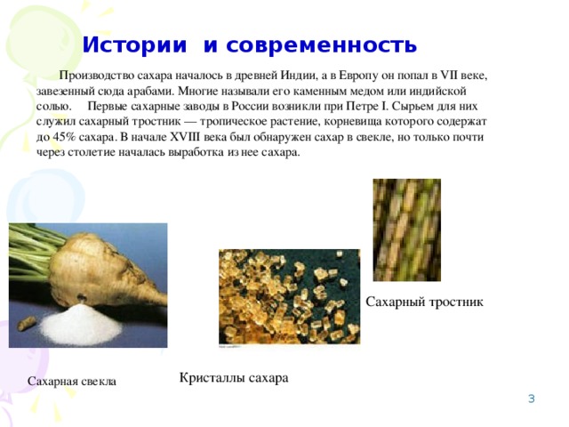 Истории и современность  Производство сахара началось в древней Индии, а в Европу он попал в VII веке, завезенный сюда арабами. Многие называли его каменным медом или индийской солью. Первые сахарные заводы в России возникли при Петре I. Сырьем для них служил сахарный тростник — тропическое растение, корневища которого содержат до 45% сахара. В начале XVIII века был обнаружен сахар в свекле, но только почти через столетие началась выработка из нее сахара. Сахарный тростник Кристаллы сахара Сахарная свекла  