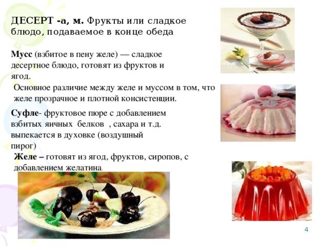 ДЕСЕРТ  -а, м. Фрукты или сладкое блюдо, подаваемое в конце обеда Мусс (взбитое в пену желе) — сладкое десертное блюдо, готовят из фруктов и ягод. Основное различие между желе и муссом в том, что желе прозрачное и плотной консистенции. Суфле - фруктовое пюре с добавлением взбитых яичных белков , сахара и т.д. выпекается в духовке (воздушный пирог) Желе – готовят из ягод, фруктов, сиропов, с добавлением желатина .    