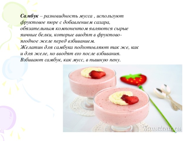 Самбук – разновидность мусса , используют фруктовое пюре с добавлением сахара, обязательным компонентом являются сырые яичные белки, которые вводят в фруктово-ягодное желе перед взбиванием. Желатин для самбука подготовляют так же, как и для желе, но вводят его после взбивания. Взбивают самбук, как мусс, в пышную пену.    