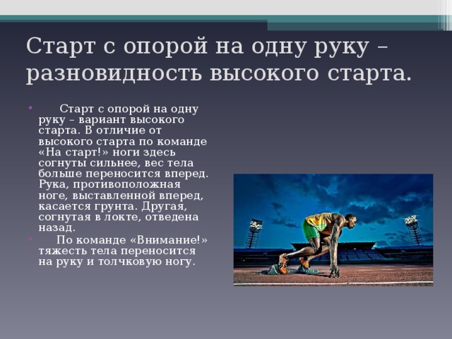 Старт с опорой на одну руку – разновидность высокого старта.  Старт с опорой на одну руку – вариант высокого старта. В отличие от высокого старта по команде «На старт!» ноги здесь согнуты сильнее, вес тела больше переносится вперед. Рука, противоположная ноге, выставленной вперед, касается грунта. Другая, согнутая в локте, отведена назад.  По команде «Внимание!» тяжесть тела переносится на руку и толчковую ногу. 